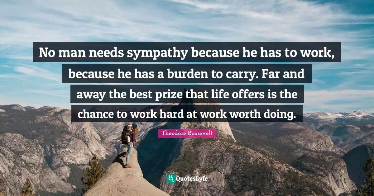 No man needs sympathy because he has to work, because he has a burden to carry. Far and away the best prize that life offers is the chance to work hard at work worth doing.