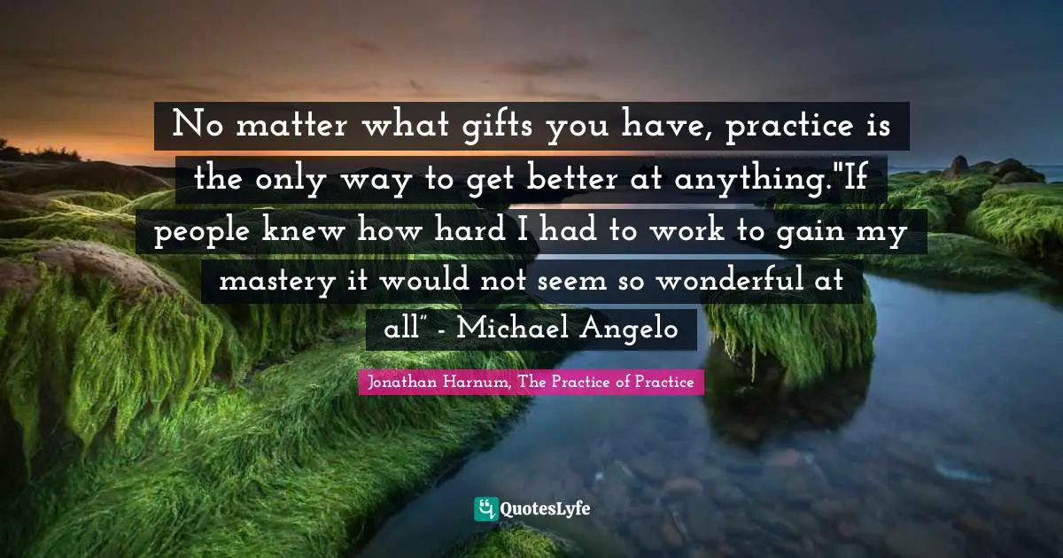No matter what gifts you have, practice is the only way to get better at anything."If people knew how hard I had to work to gain my mastery it would not seem so wonderful at all” - Michael Angelo