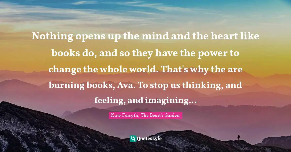 Nothing opens up the mind and the heart like books do, and so they have the power to change the whole world. That's why the are burning books, Ava. To stop us thinking, and feeling, and imagining...