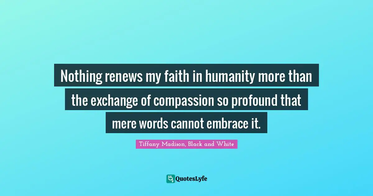 Nothing renews my faith in humanity more than the exchange of compassion so profound that mere words cannot embrace it.