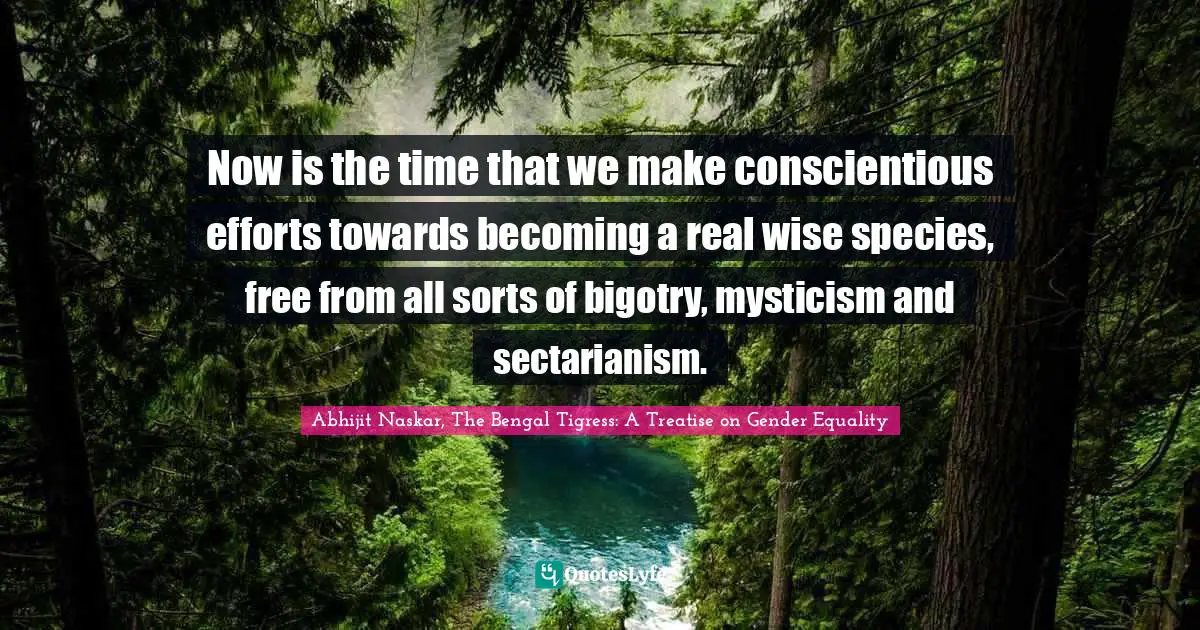 Abhijit Naskar, The Bengal Tigress: A Treatise On Gender Equality Quotes: "Now is the time that we make conscientious efforts towards becoming a real wise species, free from all sorts of bigotry, mysticism and sectarianism."