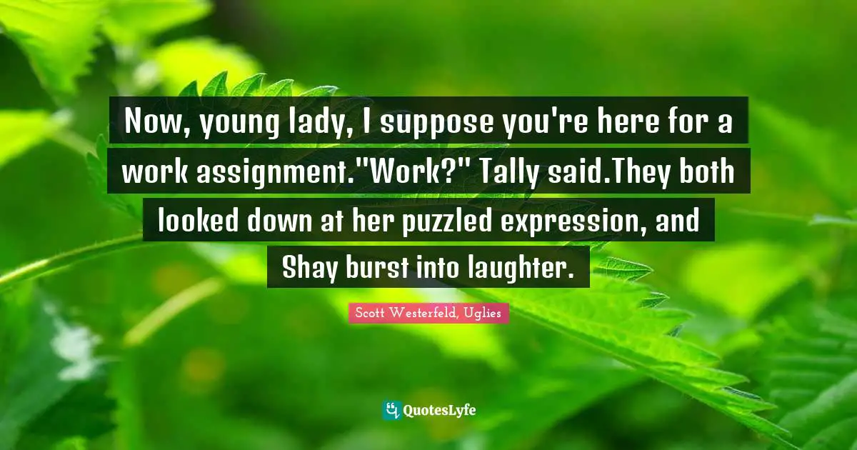 Assignment Quotes: "Now, young lady, I suppose you're here for a work assignment."Work?" Tally said.They both looked down at her puzzled expression, and Shay burst into laughter."