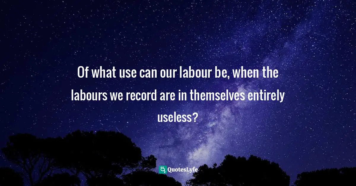 Of what use can our labour be, when the labours we record are in themselves entirely useless?