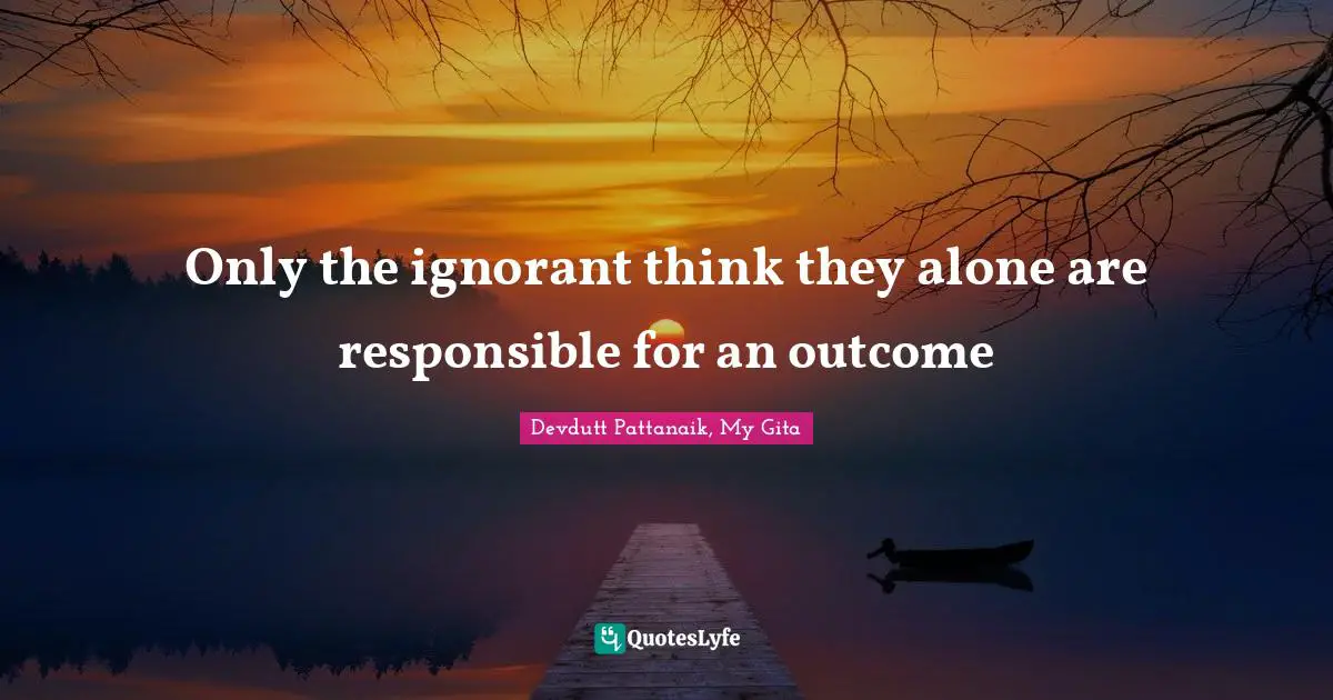 Only the ignorant think they alone are responsible for an outcome