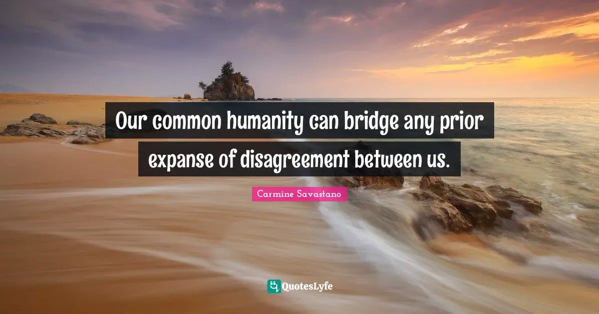 Our common humanity can bridge any prior expanse of disagreement between us.