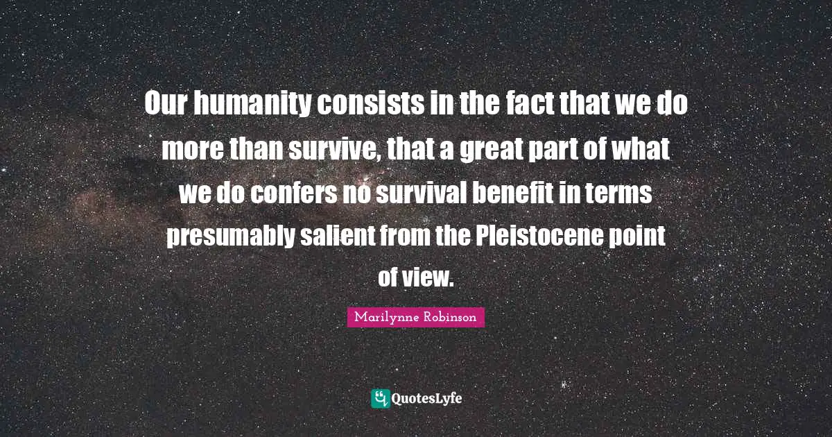 Our humanity consists in the fact that we do more than survive, that a great part of what we do confers no survival benefit in terms presumably salient from the Pleistocene point of view.
