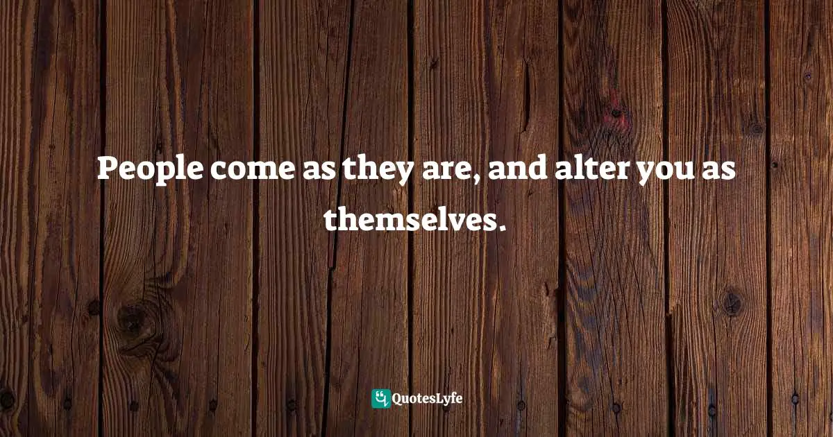 People come as they are, and alter you as themselves.