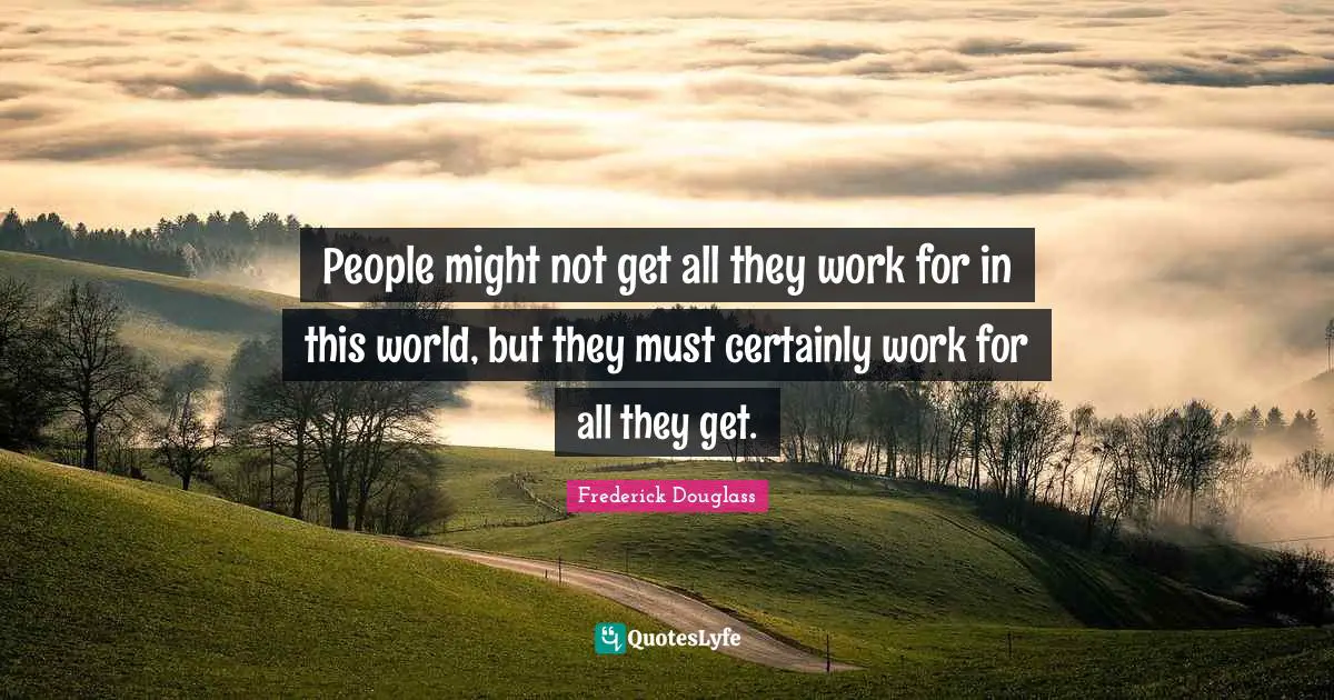 People might not get all they work for in this world, but they must certainly work for all they get.