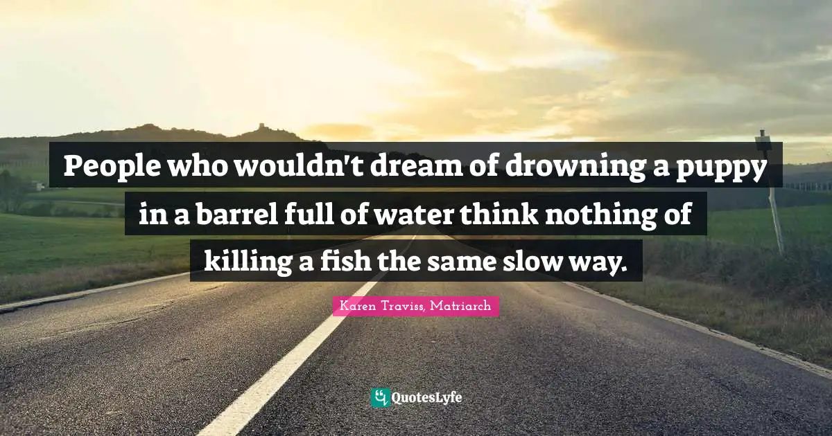 People who wouldn't dream of drowning a puppy in a barrel full of water think nothing of killing a fish the same slow way.