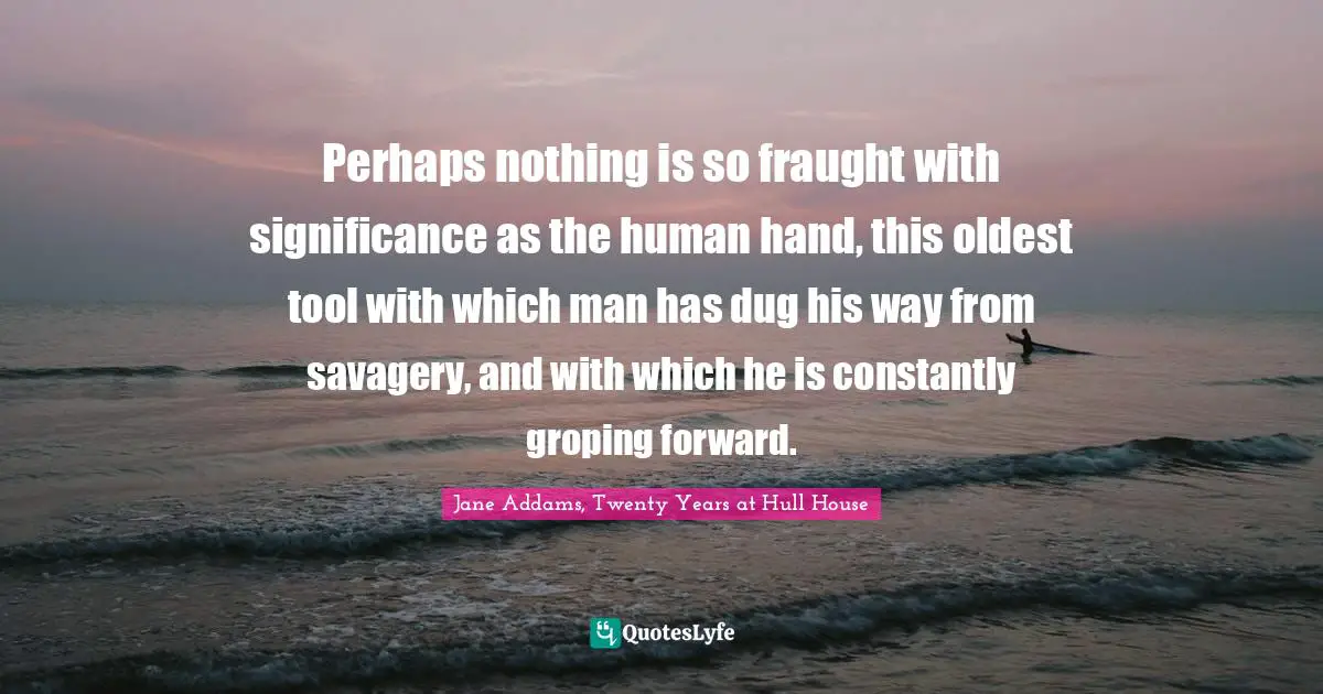 Perhaps nothing is so fraught with significance as the human hand, this oldest tool with which man has dug his way from savagery, and with which he is constantly groping forward.