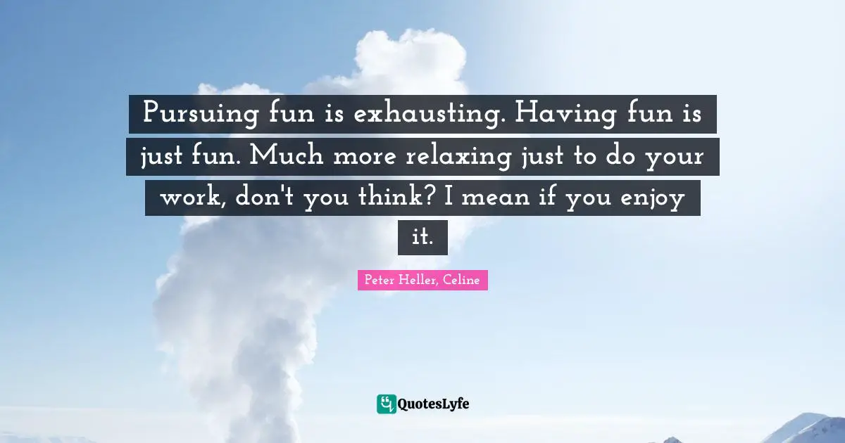 Pursuing fun is exhausting. Having fun is just fun. Much more relaxing just to do your work, don't you think? I mean if you enjoy it.