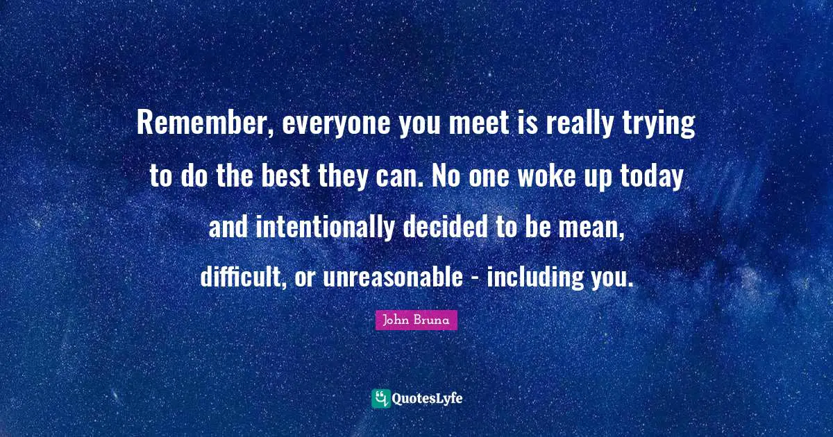 Remember, everyone you meet is really trying to do the best they can. No one woke up today and intentionally decided to be mean, difficult, or unreasonable - including you.