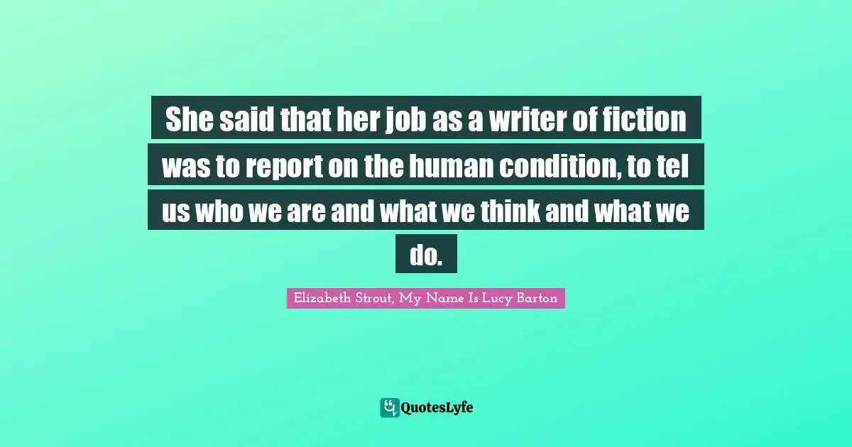 She said that her job as a writer of fiction was to report on the human condition, to tel us who we are and what we think and what we do.