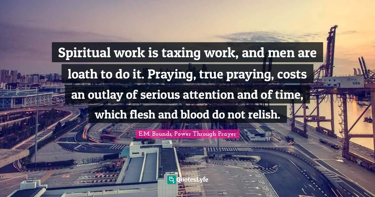 Spiritual work is taxing work, and men are loath to do it. Praying, true praying, costs an outlay of serious attention and of time, which flesh and blood do not relish.