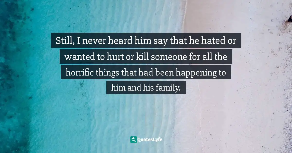 Still, I never heard him say that he hated or wanted to hurt or kill someone for all the horrific things that had been happening to him and his family.