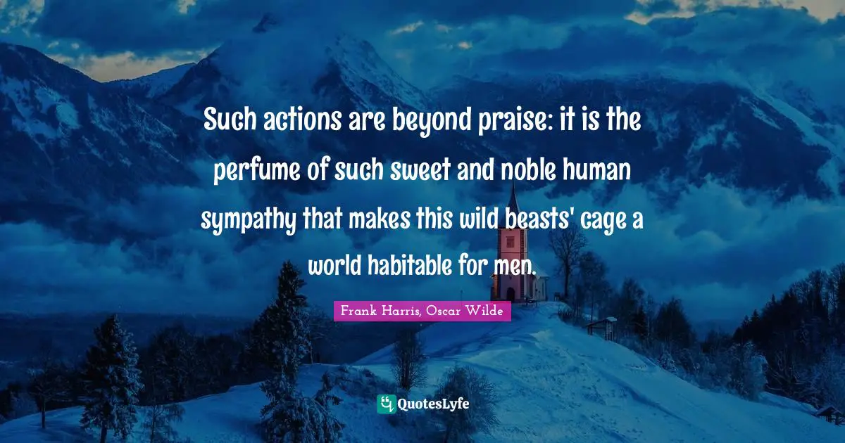 Such actions are beyond praise: it is the perfume of such sweet and noble human sympathy that makes this wild beasts' cage a world habitable for men.