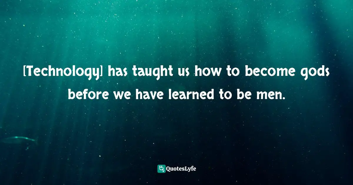 [Technology] has taught us how to become gods before we have learned to be men.