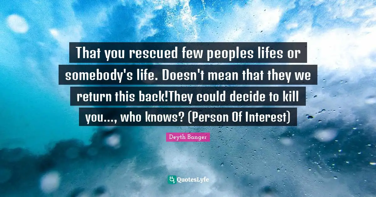That you rescued few peoples lifes or somebody's life. Doesn't mean that they we return this back!They could decide to kill you..., who knows? (Person Of Interest)