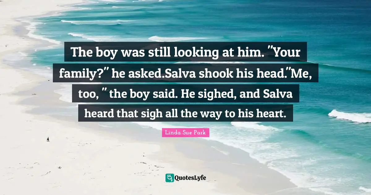 The boy was still looking at him. "Your family?" he asked.Salva shook his head."Me, too, " the boy said. He sighed, and Salva heard that sigh all the way to his heart.