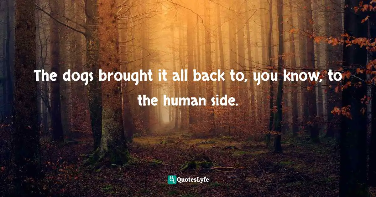 The dogs brought it all back to, you know, to the human side.