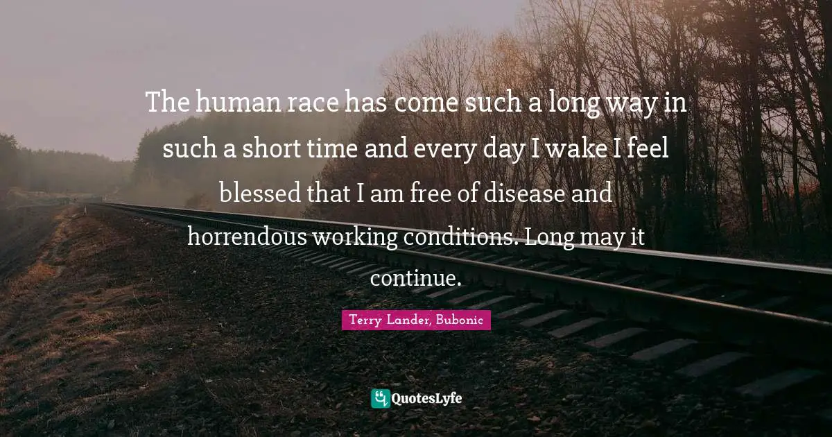 The human race has come such a long way in such a short time and every day I wake I feel blessed that I am free of disease and horrendous working conditions. Long may it continue.