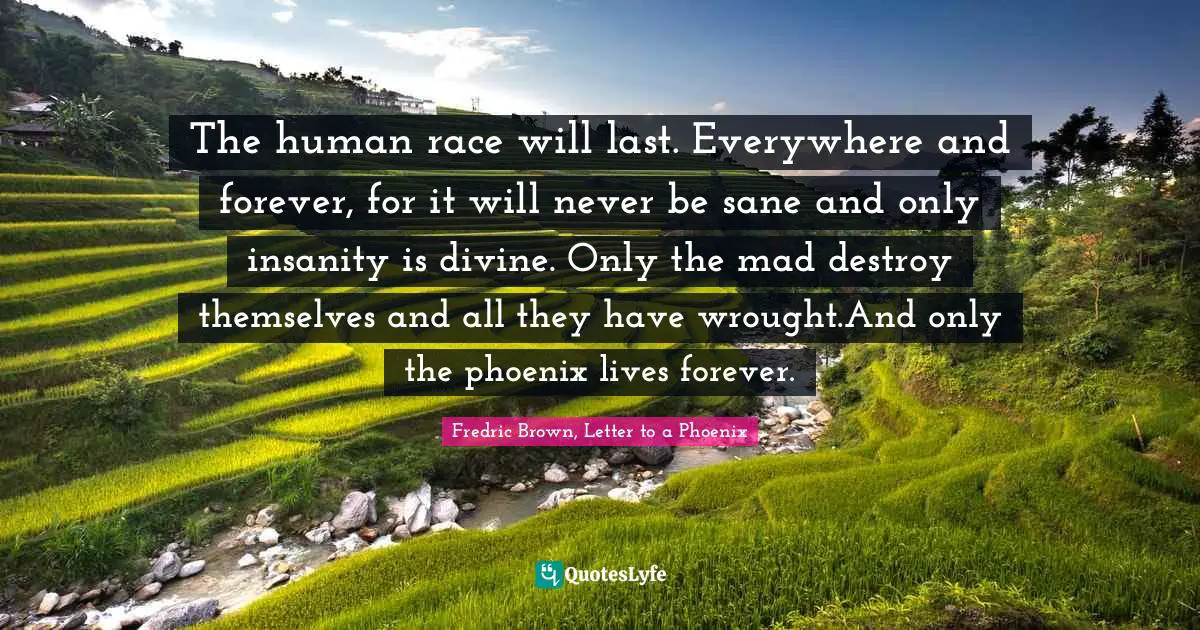 The human race will last. Everywhere and forever, for it will never be sane and only insanity is divine. Only the mad destroy themselves and all they have wrought.And only the phoenix lives forever.