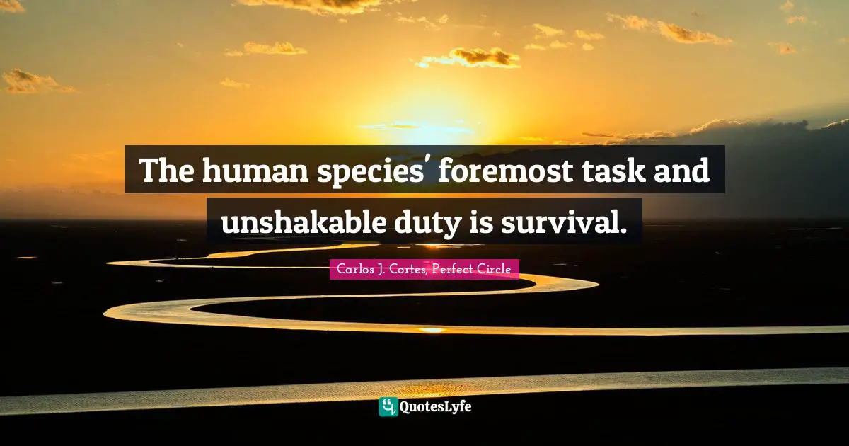 The human species' foremost task and unshakable duty is survival.