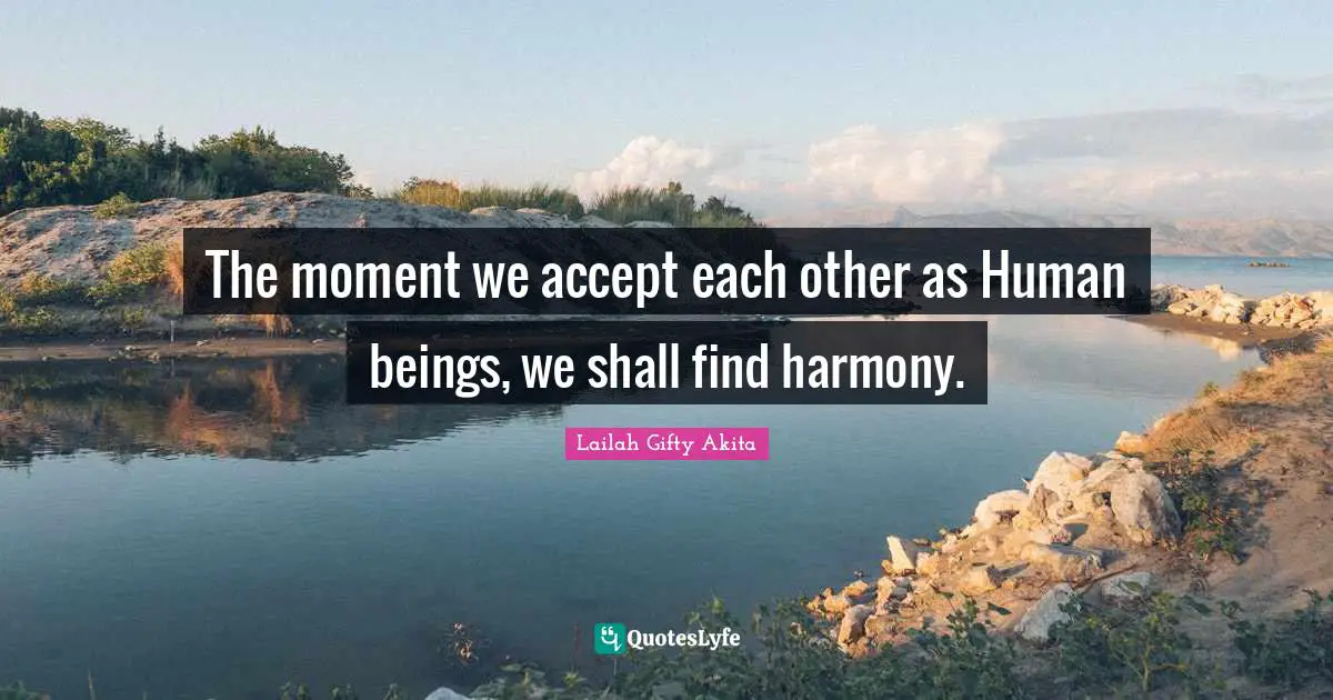 The moment we accept each other as Human beings, we shall find harmony.