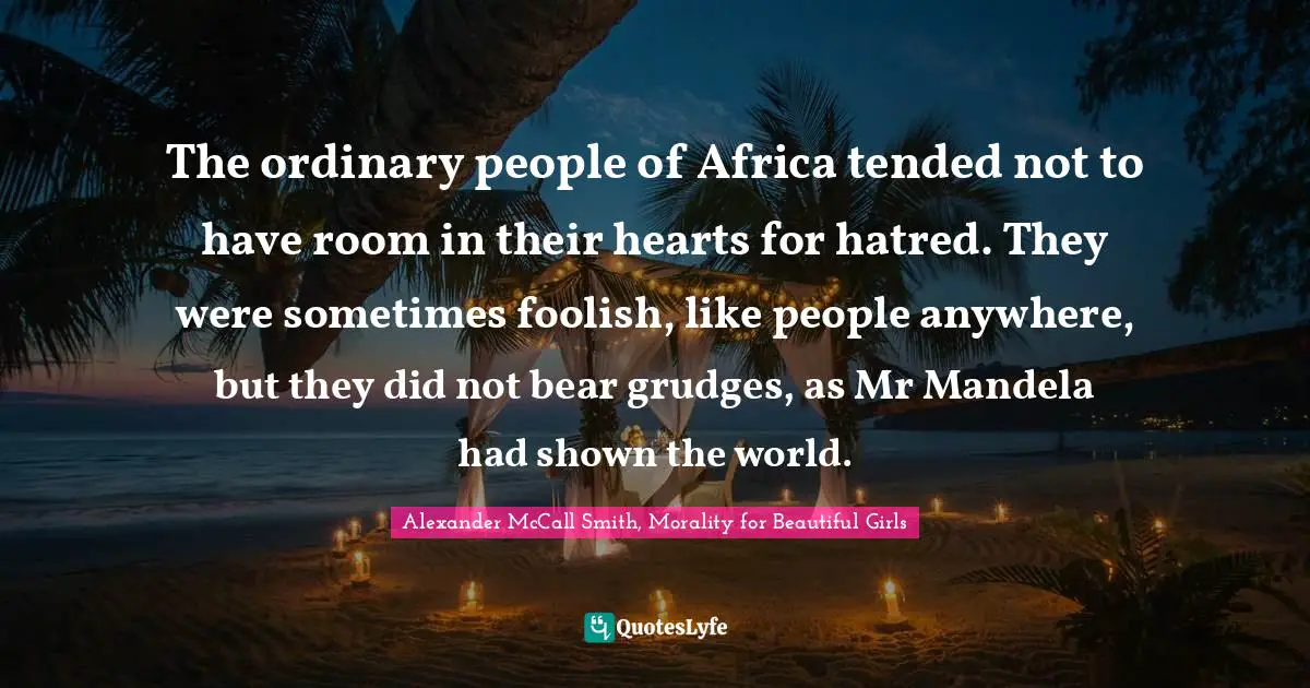 The ordinary people of Africa tended not to have room in their hearts for hatred. They were sometimes foolish, like people anywhere, but they did not bear grudges, as Mr Mandela had shown the world.