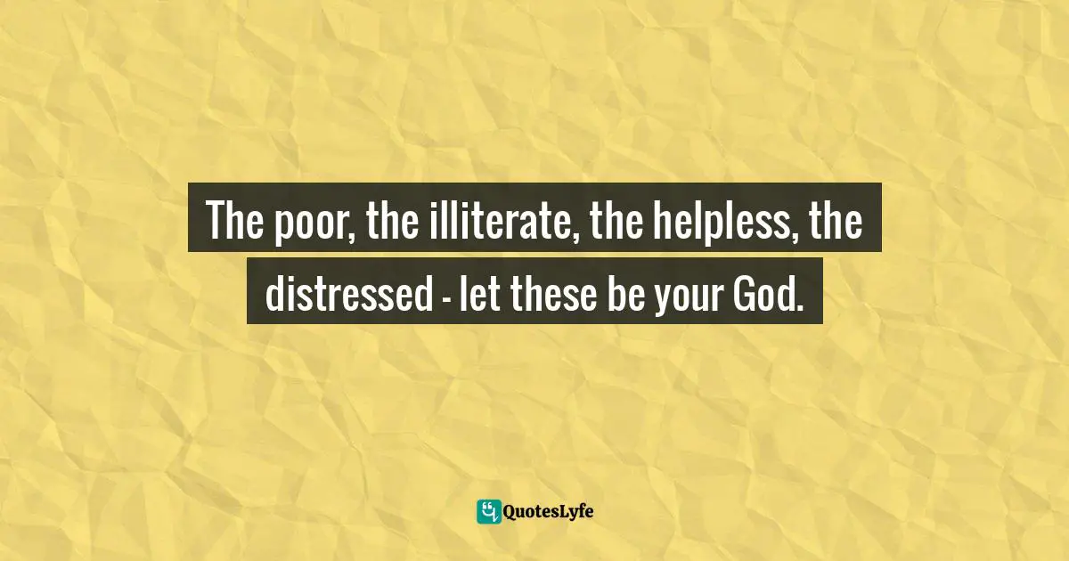 The poor, the illiterate, the helpless, the distressed — let these be your God.