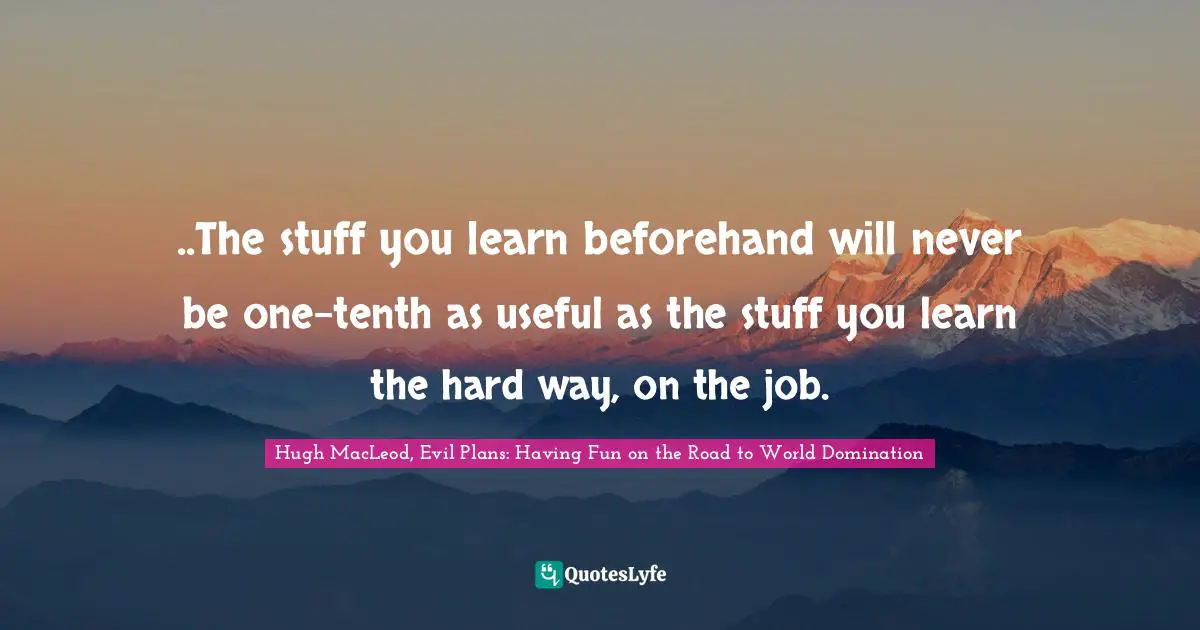 ..The stuff you learn beforehand will never be one-tenth as useful as the stuff you learn the hard way, on the job.