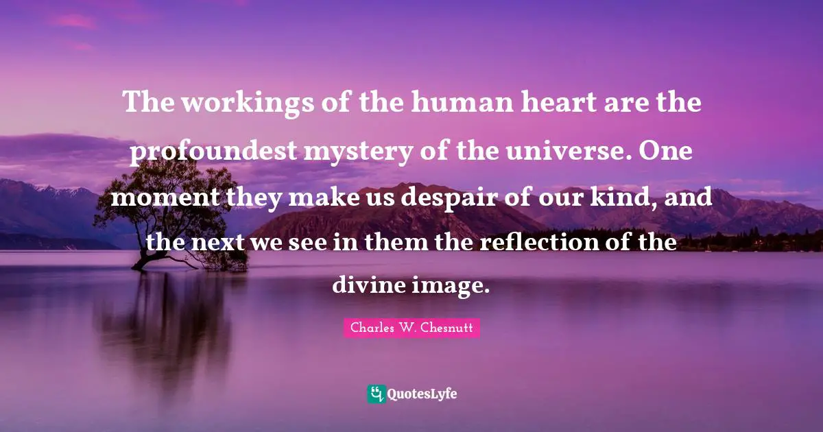 The workings of the human heart are the profoundest mystery of the universe. One moment they make us despair of our kind, and the next we see in them the reflection of the divine image.