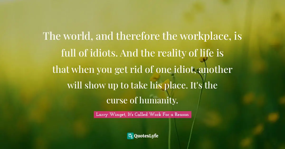 The world, and therefore the workplace, is full of idiots. And the reality of life is that when you get rid of one idiot, another will show up to take his place. It's the curse of humanity.