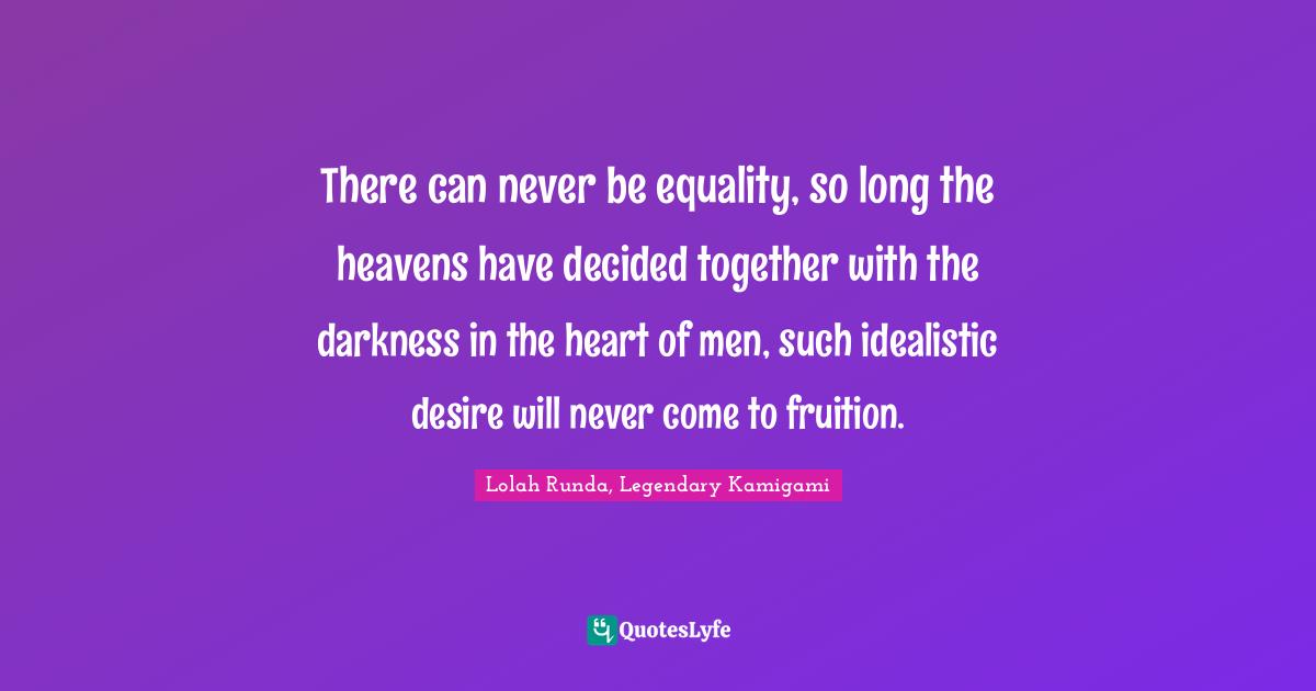There can never be equality, so long the heavens have decided together with the darkness in the heart of men, such idealistic desire will never come to fruition.