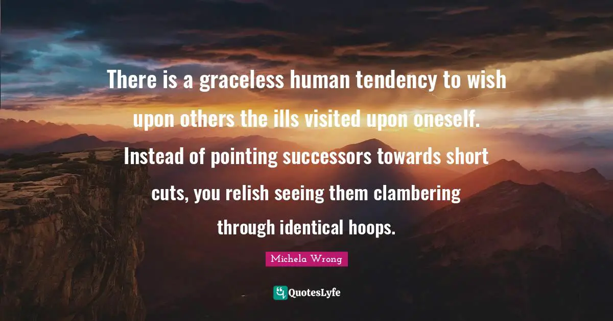 Michela Wrong Quotes: "There is a graceless human tendency to wish upon others the ills visited upon oneself. Instead of pointing successors towards short cuts, you relish seeing them clambering through identical hoops."