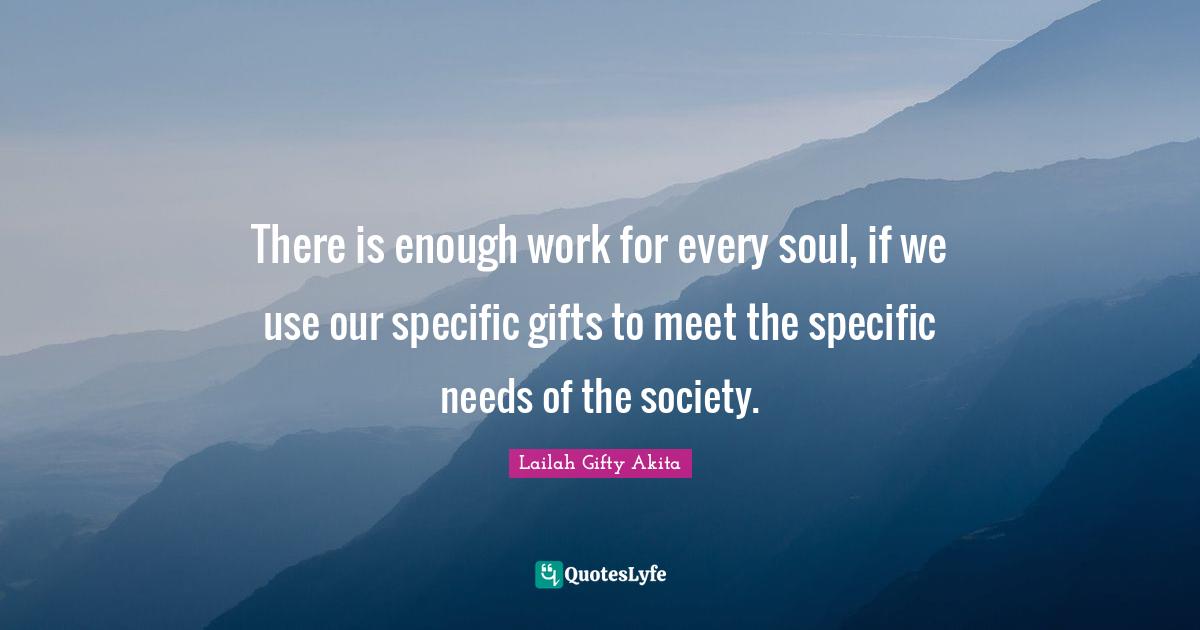 There is enough work for every soul, if we use our specific gifts to meet the specific needs of the society.