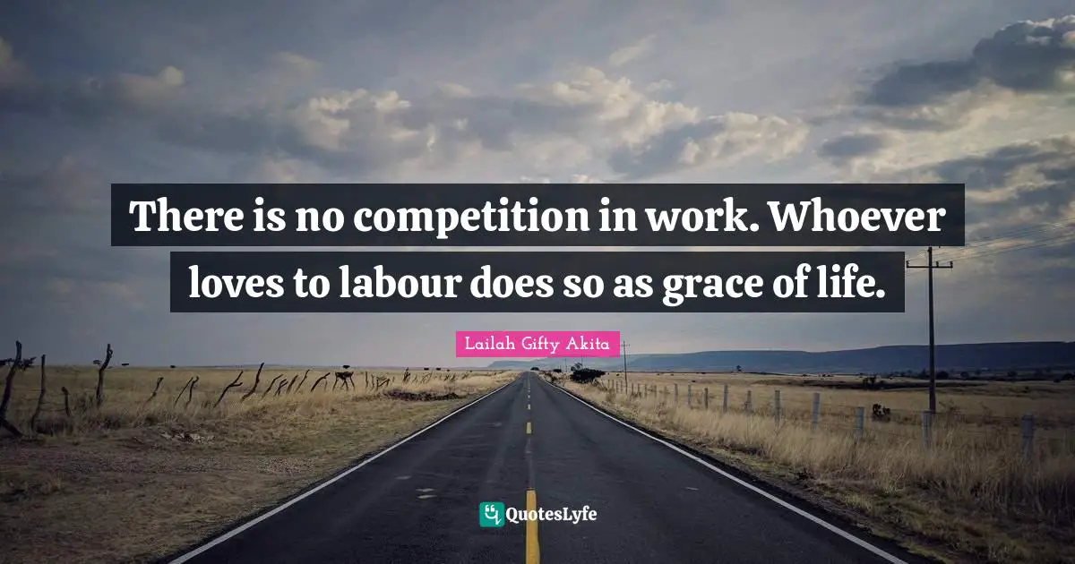 There is no competition in work. Whoever loves to labour does so as grace of life.