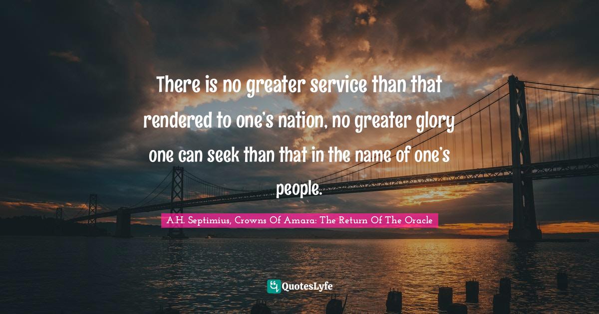 There is no greater service than that rendered to one’s nation, no greater glory one can seek than that in the name of one’s people.