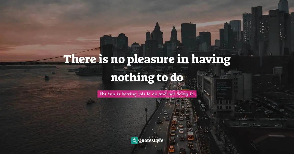 There is no pleasure in having nothing to do