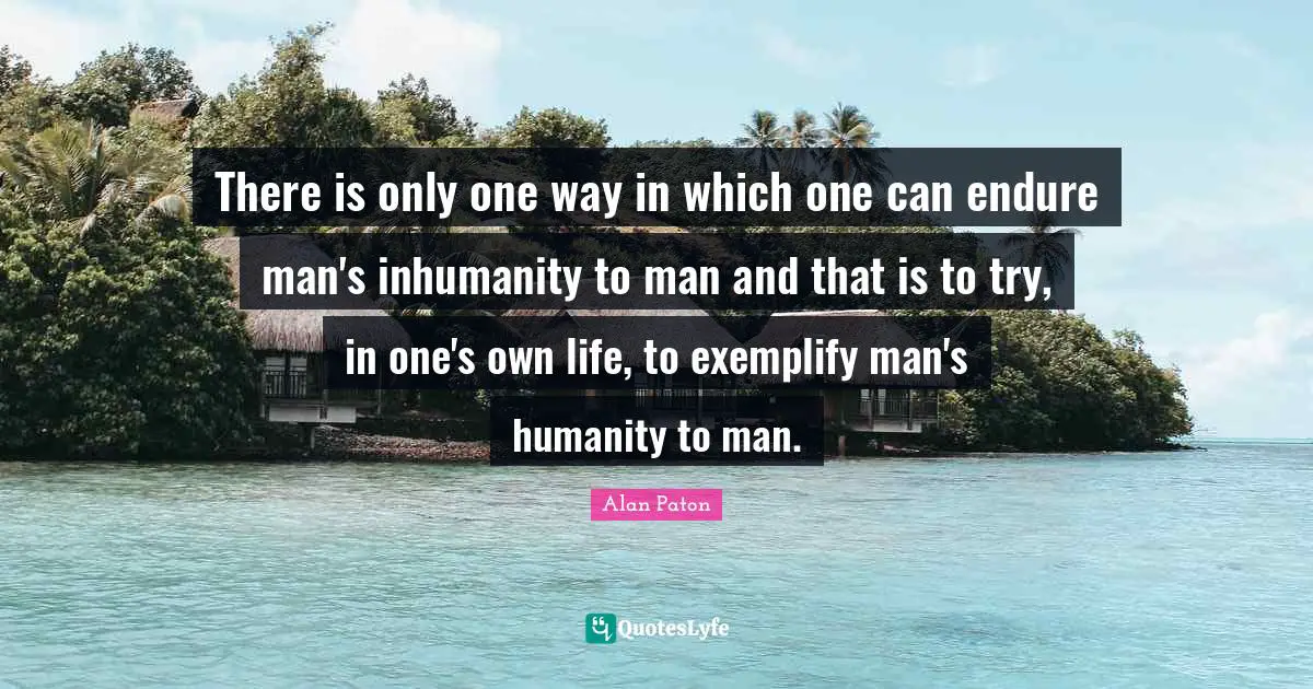 There is only one way in which one can endure man's inhumanity to man and that is to try, in one's own life, to exemplify man's humanity to man.