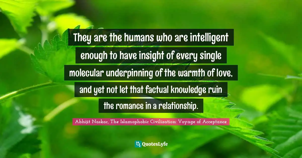 They are the humans who are intelligent enough to have insight of every single molecular underpinning of the warmth of love, and yet not let that factual knowledge ruin the romance in a relationship.