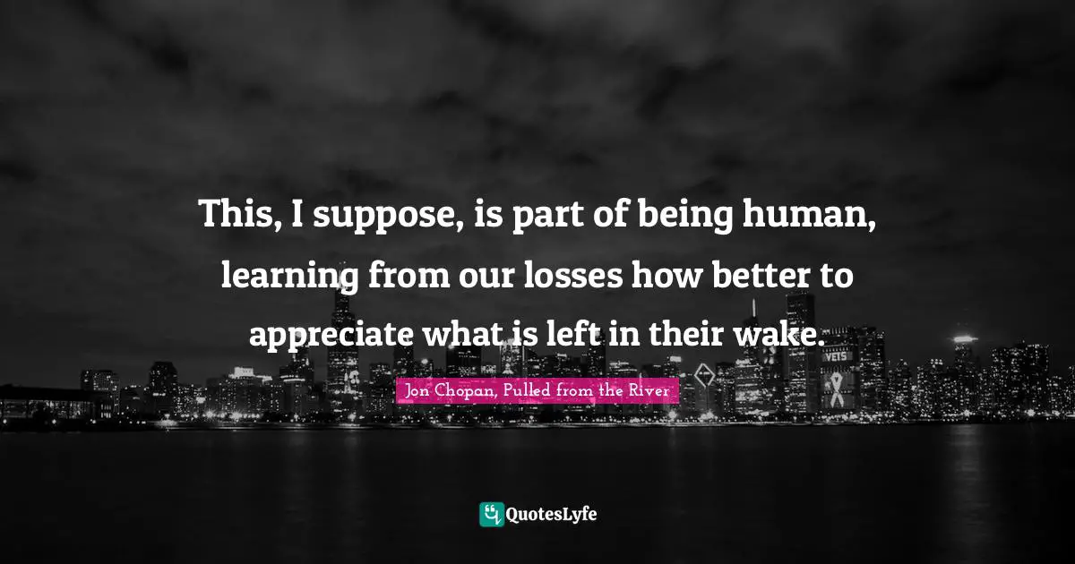This, I suppose, is part of being human, learning from our losses how better to appreciate what is left in their wake.