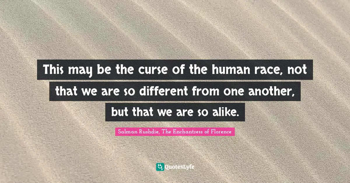 This may be the curse of the human race, not that we are so different from one another, but that we are so alike.