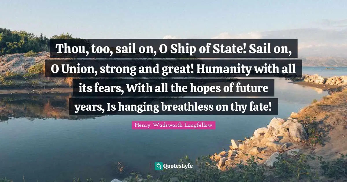 Thou, too, sail on, O Ship of State! Sail on, O Union, strong and great! Humanity with all its fears, With all the hopes of future years, Is hanging breathless on thy fate!