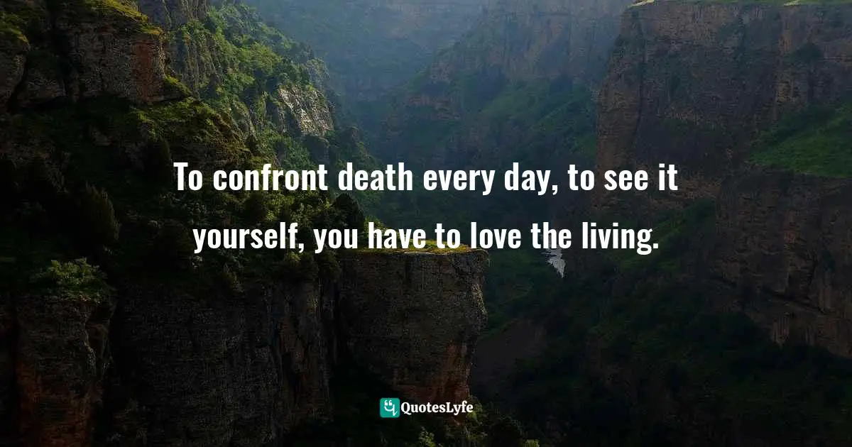 To confront death every day, to see it yourself, you have to love the living.