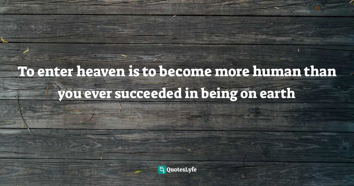 To enter heaven is to become more human than you ever succeeded in being on earth