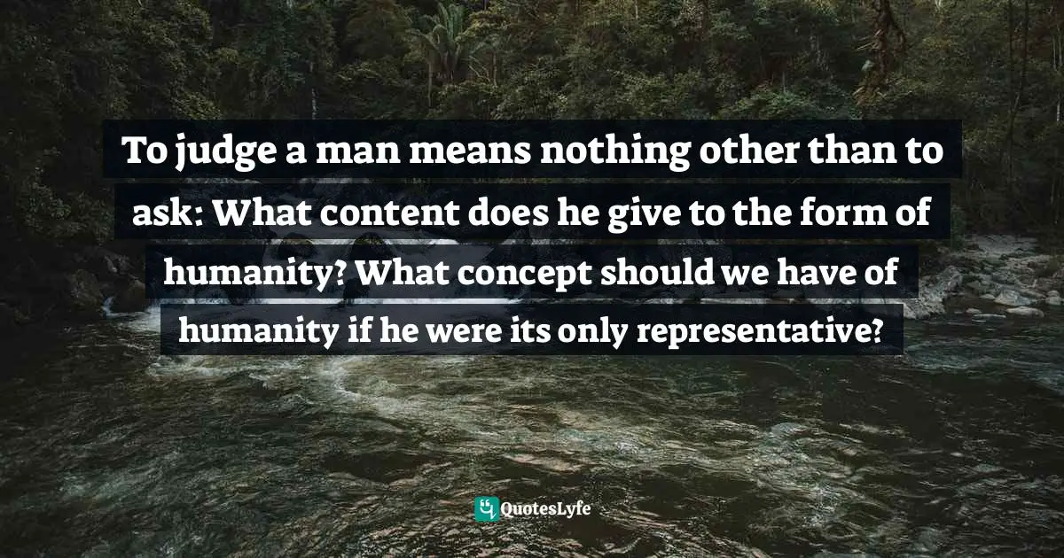 To judge a man means nothing other than to ask: What content does he give to the form of humanity? What concept should we have of humanity if he were its only representative?
