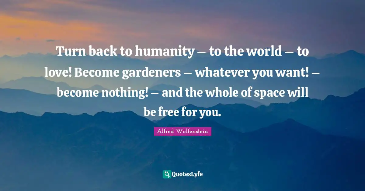 Turn back to humanity – to the world – to love! Become gardeners – whatever you want! – become nothing! – and the whole of space will be free for you.