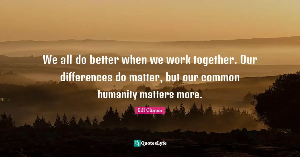 We all do better when we work together. Our differences do matter, but our common humanity matters more.