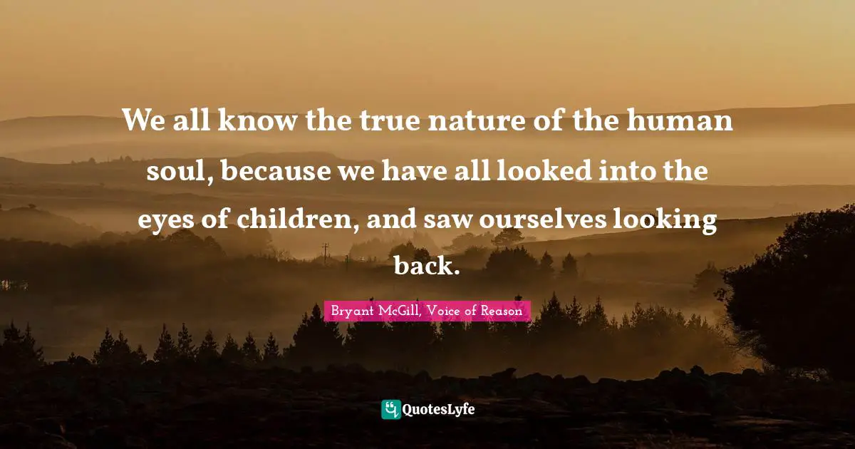 We all know the true nature of the human soul, because we have all looked into the eyes of children, and saw ourselves looking back.